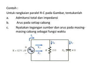 Contoh :
Untuk rangkaian paralel R-C pada Gambar, tentukanlah
a. Admitansi total dan impedansi
b. Arus pada setiap cabang
c. Nyatakan tegangan sumber dan arus pada masing-
masing cabang sebagai fungsi waktu
 