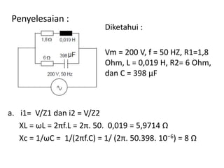 Penyelesaian :
Diketahui :
Vm = 200 V, f = 50 HZ, R1=1,8
Ohm, L = 0,019 H, R2= 6 Ohm,
dan C = 398 μF
a. i1= V/Z1 dan i2 = V/Z2
XL = ωL = 2πf.L = 2π. 50. 0,019 = 5,9714 Ω
Xc = 1/ωC = 1/(2πf.C) = 1/ (2π. 50.398. 10⁻6) = 8 Ω
 