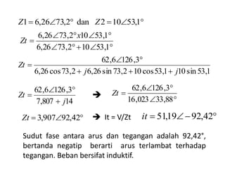 


1,53102,7326,6
1,53102,7326,6 x
Zt
1,53sin101,53cos102,73sin26,62,73cos26,6
3,1266,62
jj
Zt



14807,7
3,1266,62
j
Zt






88,33023,16
3,1266,62
Zt
 42,92907,3Zt
Sudut fase antara arus dan tegangan adalah 92,42°,
bertanda negatip berarti arus terlambat terhadap
tegangan. Beban bersifat induktif.
 1,53102dan2,7326,61 ZZ
 It = V/Zt  42,9219,51it

 