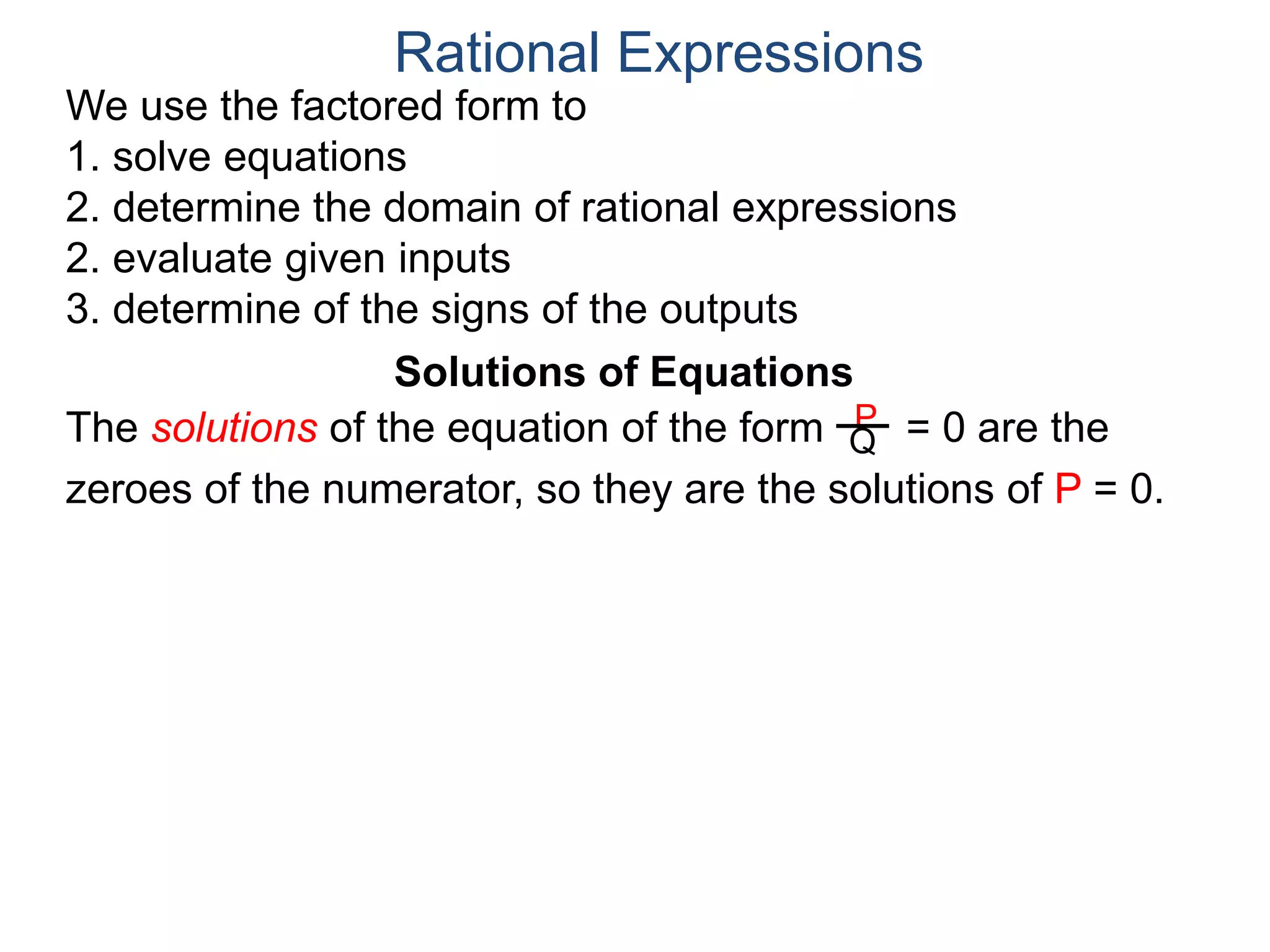 We use the factored form to
1. solve equations
2. determine the domain of rational expressions
2. evaluate given inputs
3. determine of the signs of the outputs
Solutions of Equations
The solutions of the equation of the form = 0 are the
zeroes of the numerator, so they are the solutions of P = 0.
Rational Expressions
P
Q
 