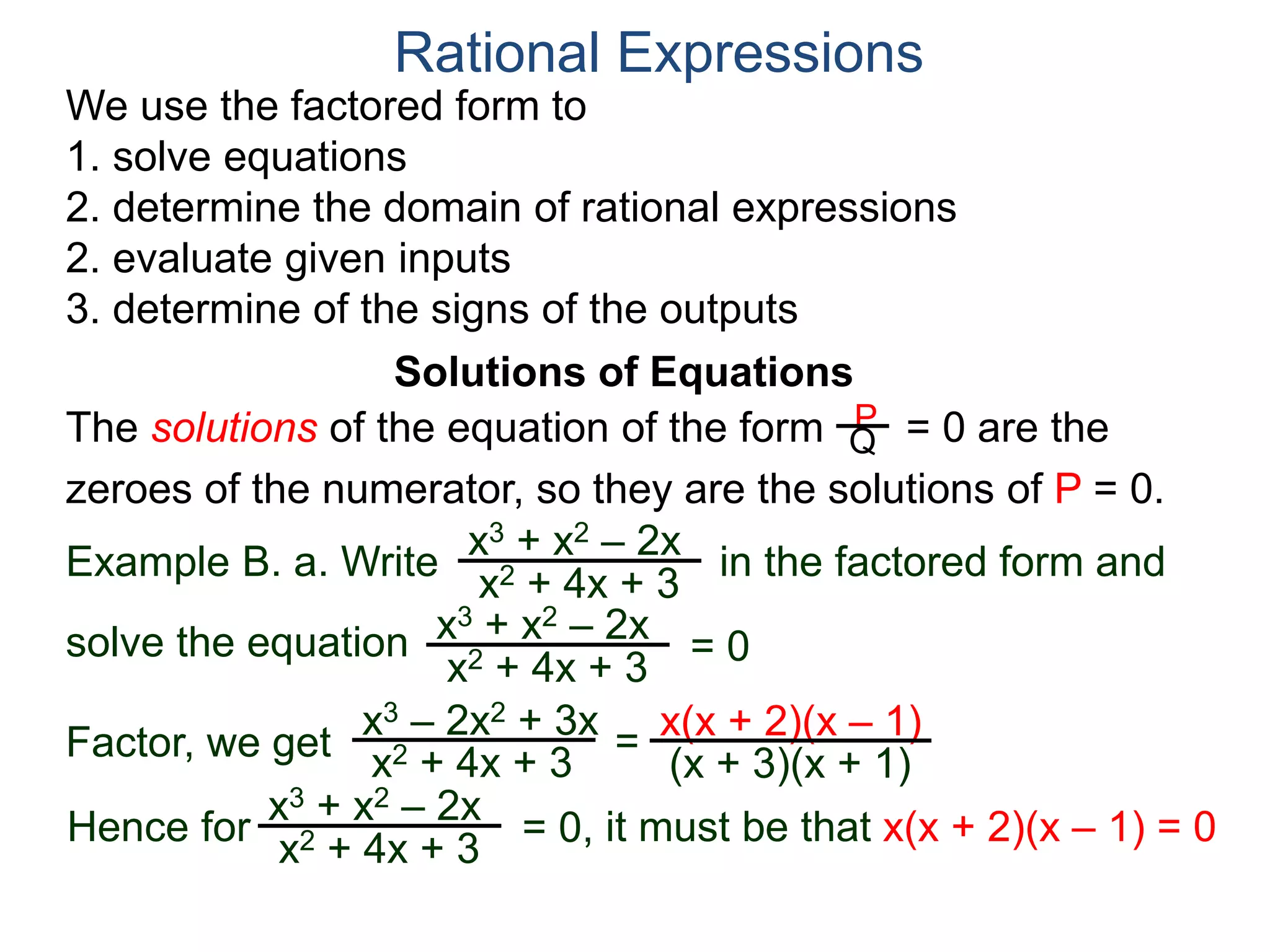 We use the factored form to
1. solve equations
2. determine the domain of rational expressions
2. evaluate given inputs
3. determine of the signs of the outputs
Solutions of Equations
Example B. a. Write in the factored form and
solve the equation
The solutions of the equation of the form = 0 are the
zeroes of the numerator, so they are the solutions of P = 0.
Rational Expressions
x3 + x2 – 2x
x2 + 4x + 3
x3 – 2x2 + 3x
x2 + 4x + 3
= x(x + 2)(x – 1)
(x + 3)(x + 1)
x3 + x2 – 2x
x2 + 4x + 3
= 0
Factor, we get
Hence for
x3 + x2 – 2x
x2 + 4x + 3
= 0, it must be that x(x + 2)(x – 1) = 0
P
Q
 
