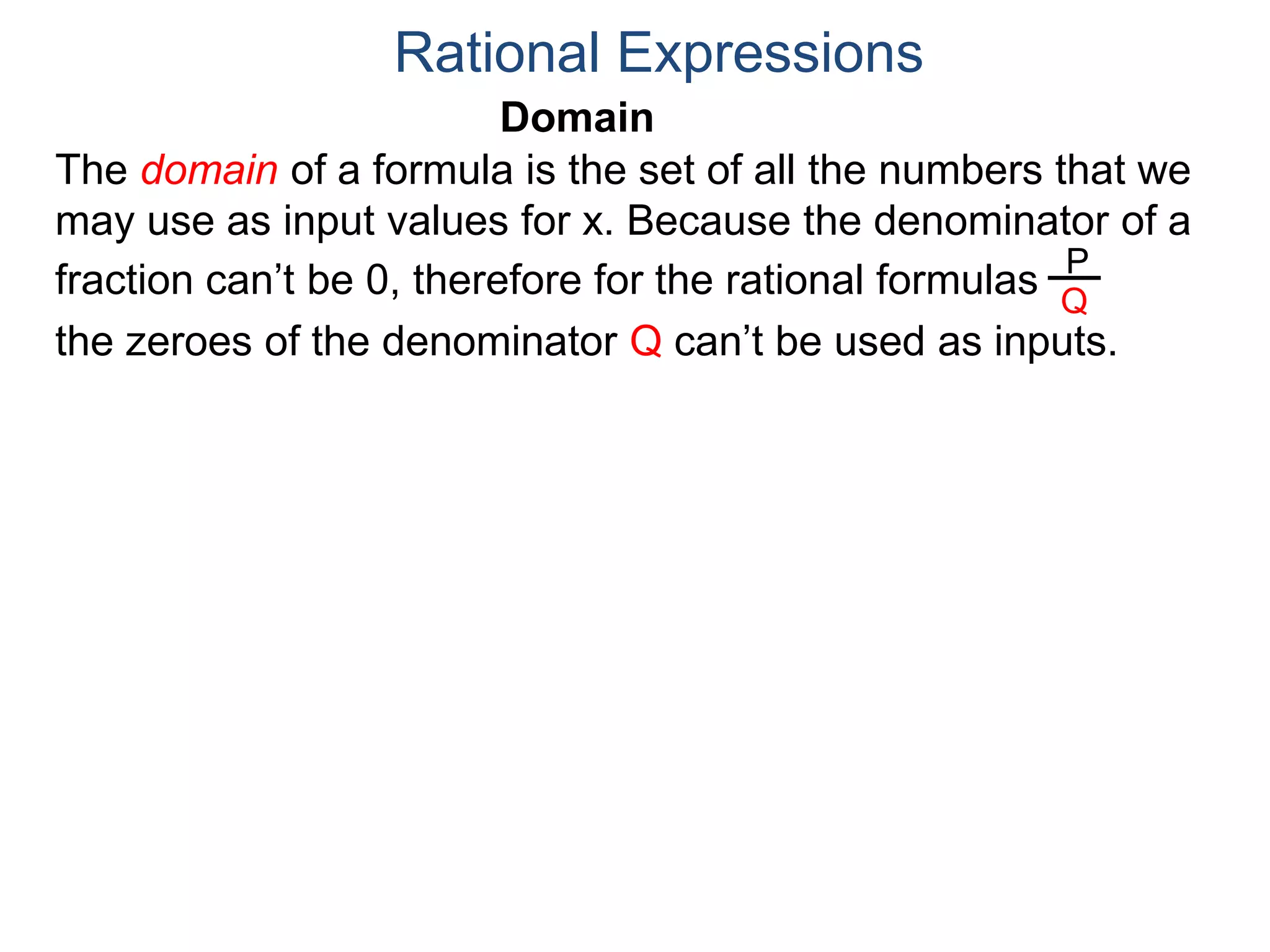 Domain
The domain of a formula is the set of all the numbers that we
may use as input values for x. Because the denominator of a
fraction can’t be 0, therefore for the rational formulas
the zeroes of the denominator Q can’t be used as inputs.
Rational Expressions
P
Q
 