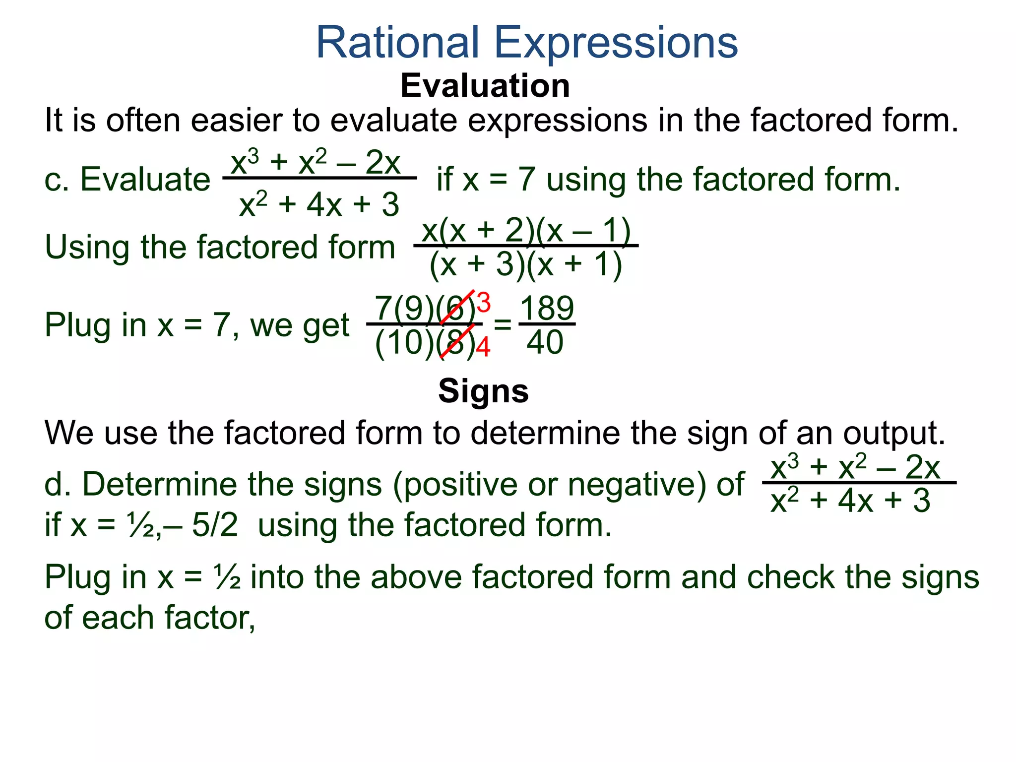 Evaluation
c. Evaluate if x = 7 using the factored form.
It is often easier to evaluate expressions in the factored form.
Rational Expressions
x3 + x2 – 2x
x2 + 4x + 3
Using the factored form
x(x + 2)(x – 1)
(x + 3)(x + 1)
Plug in x = 7, we get 7(9)(6)
(10)(8)
=
3
4
189
40
We use the factored form to determine the sign of an output.
Signs
d. Determine the signs (positive or negative) of
if x = ½,– 5/2 using the factored form.
x3 + x2 – 2x
x2 + 4x + 3
Plug in x = ½ into the above factored form and check the signs
of each factor,
 