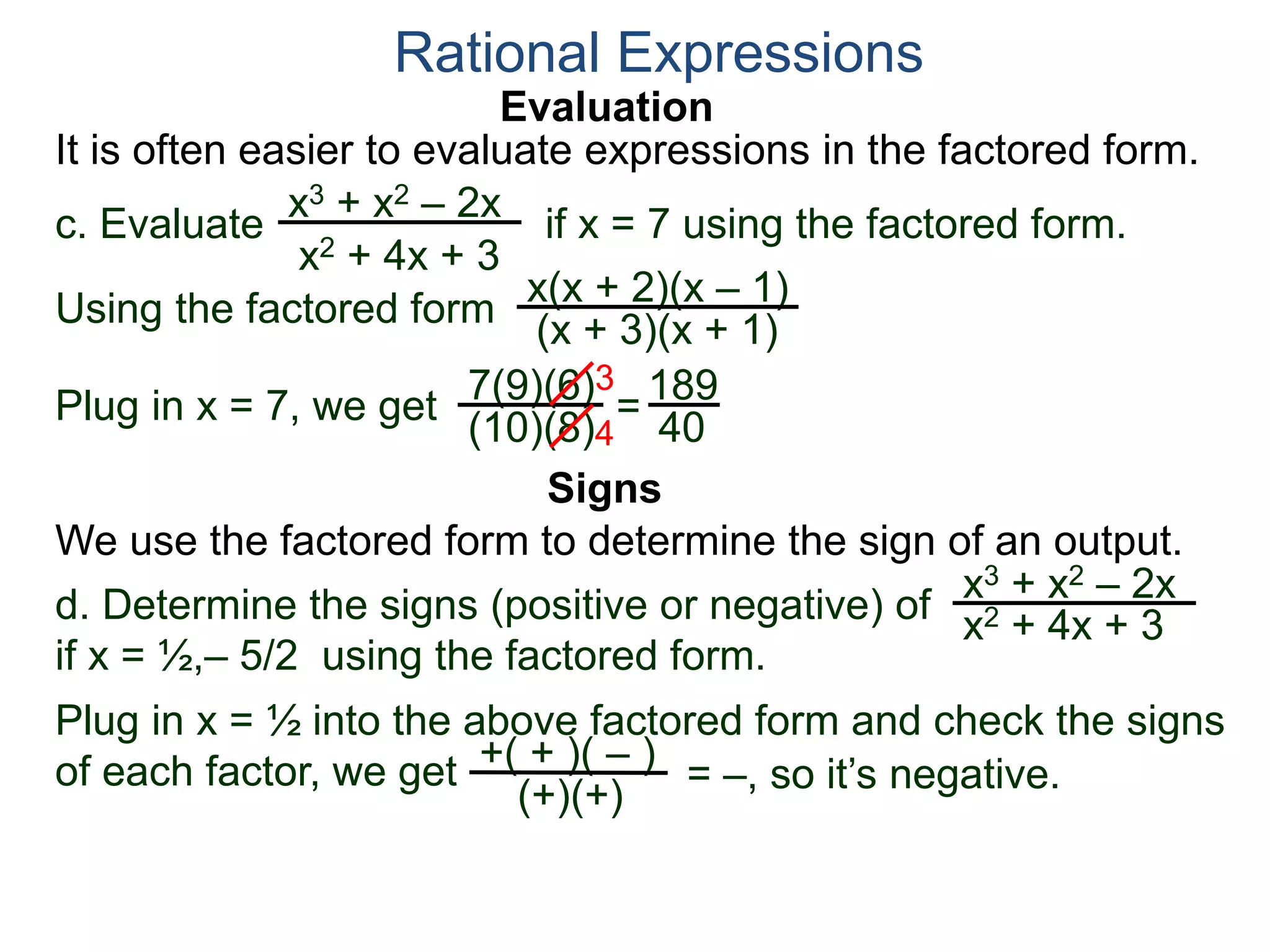 Evaluation
c. Evaluate if x = 7 using the factored form.
It is often easier to evaluate expressions in the factored form.
Rational Expressions
x3 + x2 – 2x
x2 + 4x + 3
Using the factored form
x(x + 2)(x – 1)
(x + 3)(x + 1)
Plug in x = 7, we get 7(9)(6)
(10)(8)
=
3
4
189
40
We use the factored form to determine the sign of an output.
Signs
d. Determine the signs (positive or negative) of
if x = ½,– 5/2 using the factored form.
x3 + x2 – 2x
x2 + 4x + 3
Plug in x = ½ into the above factored form and check the signs
of each factor, we get = –, so it’s negative.+( + )( – )
(+)(+)
 