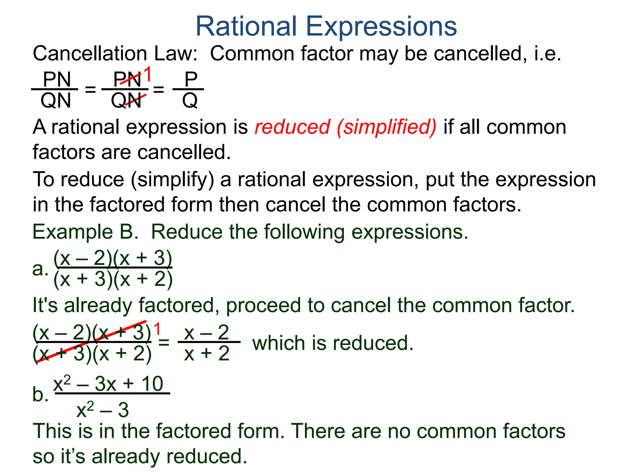 PN
QN
= =
1
Rational Expressions
Cancellation Law: Common factor may be cancelled, i.e.
PN
QN
P
Q
A rational expression is reduced (simplified) if all common
factors are cancelled.
To reduce (simplify) a rational expression, put the expression
in the factored form then cancel the common factors.
Example B. Reduce the following expressions.
(x – 2)(x + 3)
1
=
x – 2
x + 2
It's already factored, proceed to cancel the common factor.
(x + 3)(x + 2)
(x – 2)(x + 3)
(x + 3)(x + 2)
which is reduced.
a.
b.
x2 – 3x + 10
x2 – 3
This is in the factored form. There are no common factors
so it’s already reduced.
 