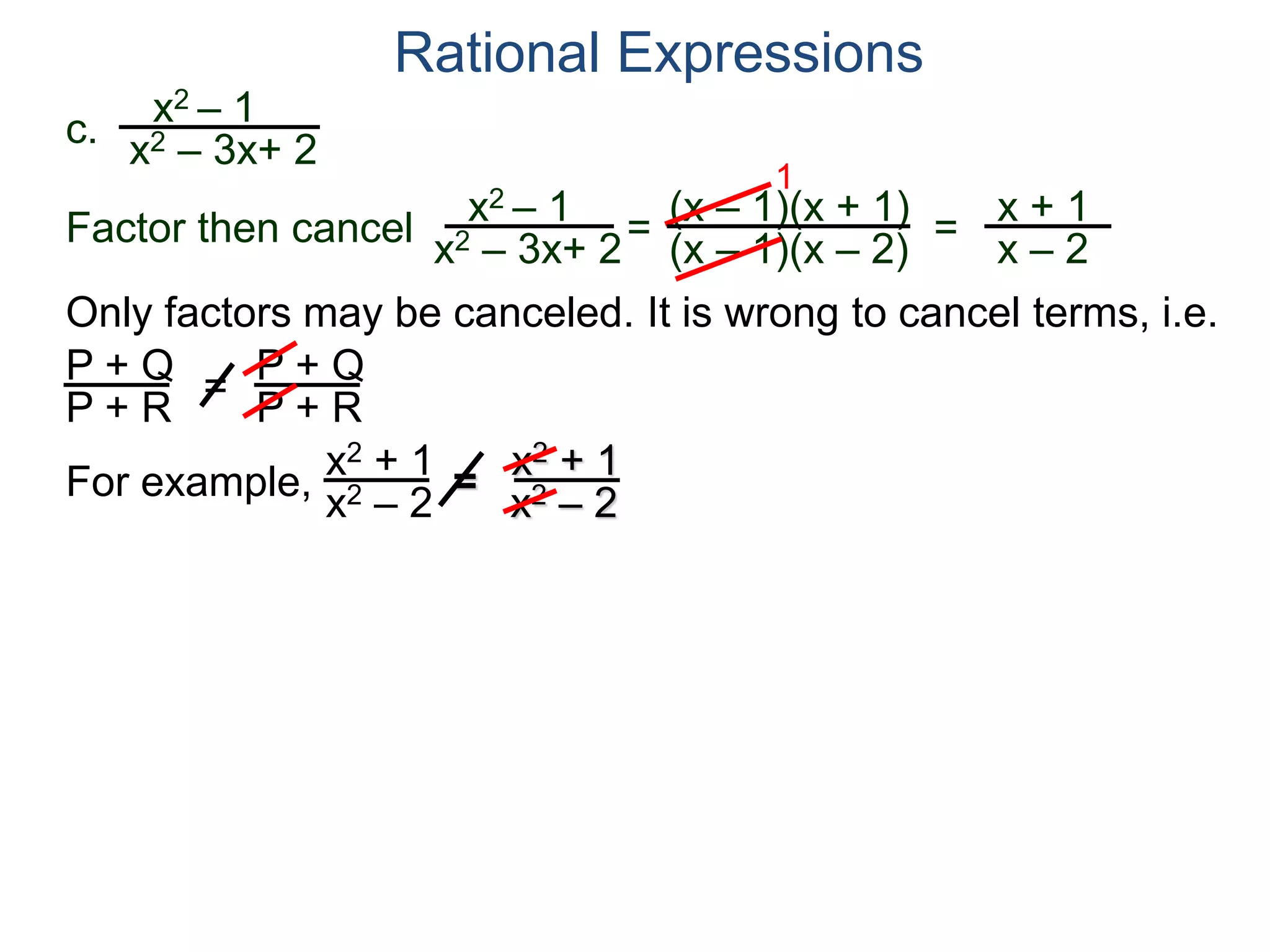 Rational Expressions
Only factors may be canceled. It is wrong to cancel terms, i.e.
P + Q
P + R
=
P + Q
P + R
For example,
x2 + 1
x2 – 2 =
x2 + 1
x2 – 2
c.
x2 – 1
x2 – 3x+ 2
x2 – 1
x2 – 3x+ 2
=
(x – 1)(x + 1)
(x – 1)(x – 2)
1
=
x + 1
x – 2
Factor then cancel
 