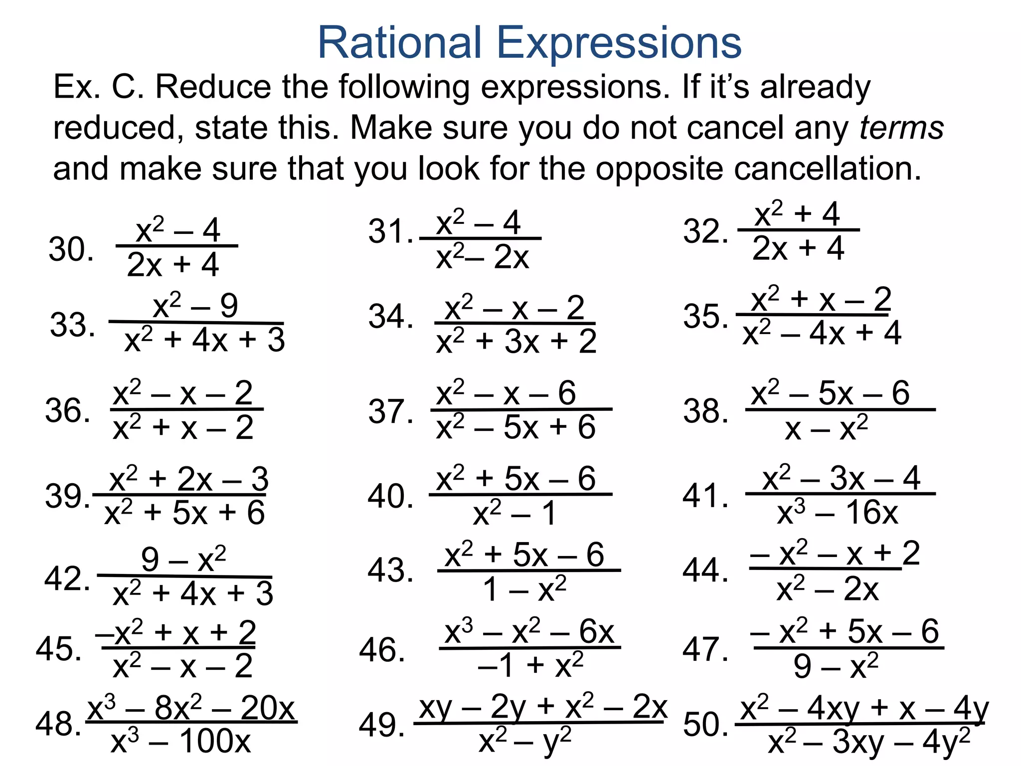 30.
Rational Expressions
37.
x2 – 1
x2 + 2x – 3
36. 38.
x – x2
39.
x2 – 3x – 4
31. 32.
33. 34. 35.
40. 41. x3 – 16x
x2 + 4
2x + 4
x2 – 4x + 4
x2 – 4
x2– 2x
x2 – 9
x2 + 4x + 3
x2 – 4
2x + 4
x2 + 3x + 2
x2 – x – 2 x2 + x – 2
x2 – x – 6
x2 – 5x + 6
x2 – x – 2
x2 + x – 2
x2 – 5x – 6
x2 + 5x – 6
x2 + 5x + 6
x3 – 8x2 – 20x
46.45. 47. 9 – x2
42. 43. 44.
x2 – 2x
9 – x2
x2 + 4x + 3
– x2 – x + 2
x3 – x2 – 6x
–1 + x2
–x2 + x + 2
x2 – x – 2
– x2 + 5x – 6
1 – x2
x2 + 5x – 6
49.48. 50.
xy – 2y + x2 – 2x
x2 – y2x3 – 100x
x2 – 4xy + x – 4y
x2 – 3xy – 4y2
Ex. C. Reduce the following expressions. If it’s already
reduced, state this. Make sure you do not cancel any terms
and make sure that you look for the opposite cancellation.
 