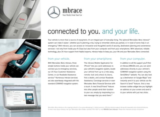 mbrace
                       Your World, From Your Car




connected to you. and your life.
Your vehicle is more than a source of enjoyment, it’s an integral part of everyday living. The optional Mercedes ‑Benz mbrace®
system can make it easier — whether you’re planning a trip, trying to remember where you parked, or in need of some help in an
emergency.9 With mbrace, you can access an innovative and thoughtful world of security, destination planning and convenience
services — not only from inside your R‑Class but also from your computer and from your smartphone. With advanced, reliable
technology, plus 24‑hour support from helpful experts, mbrace helps to keep you, your life and your Mercedes‑Benz connected.


from your vehicle.                                       from your smartphone.                                     from your computer.
With Mercedes ‑Benz mbrace, three                        The mbrace Mobile Application for                         In addition to all the support you’ll find
simple buttons inside your vehicle can                   iPhone® lets you send addresses to                        at mbrace.MBUSA.com, you can send
connect you to emergency services,                       your vehicle’s navigation system, locate                  addresses directly to your vehicle’s
our 24‑hour Customer Assistance                          your vehicle from up to a mile away,                      COMAND navigation system using the
Center, or our Roadside Assistance                       remote - lock and unlock its doors,                       Send2Benz™ website. You can also look
service.16 Numerous mbrace services                      find a dealer, and contact Roadside                       up a destination on Google Maps™ and
are also seamlessly integrated with the                  Assistance, Concierge services or even                    instantly send it to your vehicle via the
standard COMAND navigation system.                       Mercedes-Benz Financial Services with                     Search & Send ™ feature. And a new
                                                         a touch. A new Drive2Friend™ feature                      browser toolbar widget lets you highlight
                                                         lets other people send their location                     an address on your screen and send it
                                                         to your car, simply by responding to a                    to your vehicle with just two clicks.
                                                         text message that you send them.17




Mercedes -Benz mbrace is the ongoing evolution of our groundbreaking in - vehicle services, offering national support along with expanded and enhanced features.
To learn more about mbrace, see your Mercedes -Benz dealer, call 866‑990‑9007 or visit MBUSA.com/mbrace. Please see endnotes at back of brochure.
 