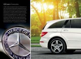 125! years of innovation
In 1886, Carl Benz was awarded the patent for inventing the first car,
while just 60 miles away, Gottlieb Daimler developed his own version.
Between them they also invented the motorcycle and truck, and won
the first auto race. For 125 years, a passion for innovation has driven
Mercedes -Benz to continually reinvent the automobile — and redefine
the standard for all passenger vehicles. It’s a legacy of firsts that
includes the independent suspension in 1931, the crumple zone and
fuel injection in the 1950s, side curtain air bags and the Electronic
Stability Program in the 1990s, and more recently, PRE-SAFE. Today,
                                                           ®


the Three -Pointed Star remains far more than a shining symbol of
Mercedes -Benz innovation. It’s a guiding beacon for all automobiles.
 