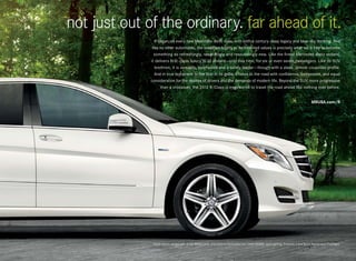 not just out of the ordinary. far ahead of it.
                 It began, as every new Mercedes -Benz does, with both a century-deep legacy and blue-sky thinking. And
               like no other automobile, the steadfast loyalty to its inherited values is precisely what set it free to become
                something so refreshingly, rewardingly and resoundingly new. Like the finest Mercedes -Benz sedans,
              it delivers first- class luxury to all aboard — only this time, for six or even seven passengers. Like its SUV
                 brethren, it is versatile, surefooted and a safety leader — though with a sleek, almost coupelike profile.
                 And in true testament to the Star in its grille, it takes to the road with confidence, composure, and equal
              consideration for the desires of drivers and the demands of modern life. Beyond the SUV, more progressive
                     than a crossover, the 2012 R‑ Class is engineered to travel the road ahead like nothing ever before.


                                                                                                                                   MBUSA.com/R




               R 350 4matic shown with Arctic White paint, and optional Panorama roof, PARKTRONIC, and Lighting, Premium 2 and Sport Appearance Packages.
 