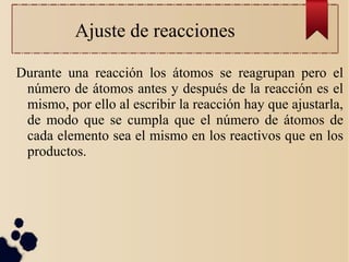 Ajuste de reacciones
Durante una reacción los átomos se reagrupan pero el
número de átomos antes y después de la reacción es el
mismo, por ello al escribir la reacción hay que ajustarla,
de modo que se cumpla que el número de átomos de
cada elemento sea el mismo en los reactivos que en los
productos.
 