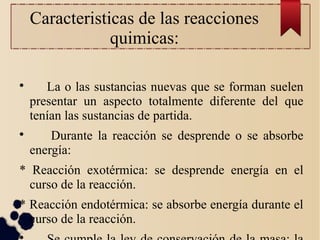 Caracteristicas de las reacciones
quimicas:

La o las sustancias nuevas que se forman suelen
presentar un aspecto totalmente diferente del que
tenían las sustancias de partida.

Durante la reacción se desprende o se absorbe
energía:
* Reacción exotérmica: se desprende energía en el
curso de la reacción.
* Reacción endotérmica: se absorbe energía durante el
curso de la reacción.

 