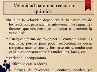 Velocidad para una reaccion
quimica
Sin duda la velocidad dependerá de la naturaleza de
los reactivos, pero además intervienen los siguientes
factores que nos permiten aumentar o disminuir la
velocidad:
* Cualquier forma de favorecer el contacto entre los
reactivos, porque para poder reaccionar, es decir,
romperse unos enlaces y formarse otros, tendrá que
existir un contacto entre las moléculas, iones, etc.
* variando la temperatura.
* Utilizando catalizadores.
Las formas de favorecer el contacto pueden ser
 