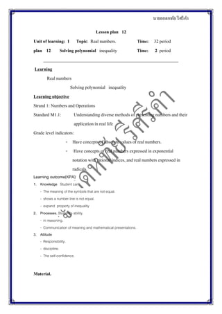 นายยอดหทัย รีศรีคา
Lesson plan 12
Unit of learning: 1 Topic: Real numbers. Time: 32 period
plan 12 Solving polynomial inequality Time: 2 period
_____________________________________________________________
Learning
Real numbers
Solving polynomial inequality
Learning objective
Strand 1: Numbers and Operations
Standard M1.1: Understanding diverse methods of presenting numbers and their
application in real life
Grade level indicators:
- Have concepts of absolute values of real numbers.
- Have concepts of real numbers expressed in exponential
notation with rational indices, and real numbers expressed in
radicals.
Learning outcome(KPA)
1. Knowledge Student can
- The meaning of the symbols that are not equal.
- shows a number line is not equal.
- expand property of inequality
2. Processes. Student's ability.
- in reasoning.
- Communication of meaning and mathematical presentations.
3. Attitude
- Responsibility.
- discipline.
- The self-confidence.
Material.
 