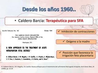 • Caldero Barcia: Terapéutica para SFA
✓ Inhibición de contracciones
✓ Oxígeno a la madre
✓ Posición que favorezca la
irrigación feto placentaria
R. Caldeyro-Barcia, J.M. Magaña, J.B. Castillo. Nuevo enfoque para el tratamiento del sufrimiento fetal agudo intraparto. Arch Ginec Obst, 24
(1969), pp. 15-24
 