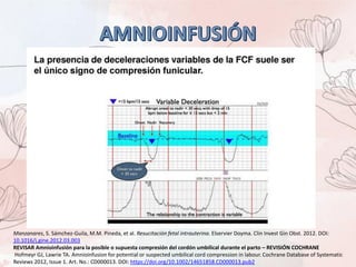Manzanares, S. Sámchez-Guila, M.M. Pineda, et al. Resucitación fetal intrauterina. Elservier Doyma. Clin Invest Gin Obst. 2012. DOI:
10.1016/j.gine.2012.03.003
REVISAR Amnioinfusión para la posible o supuesta compresión del cordón umbilical durante el parto – REVISIÓN COCHRANE
Hofmeyr GJ, Lawrie TA. Amnioinfusion for potential or suspected umbilical cord compression in labour. Cochrane Database of Systematic
Reviews 2012, Issue 1. Art. No.: CD000013. DOI: https://doi.org/10.1002/14651858.CD000013.pub2
 