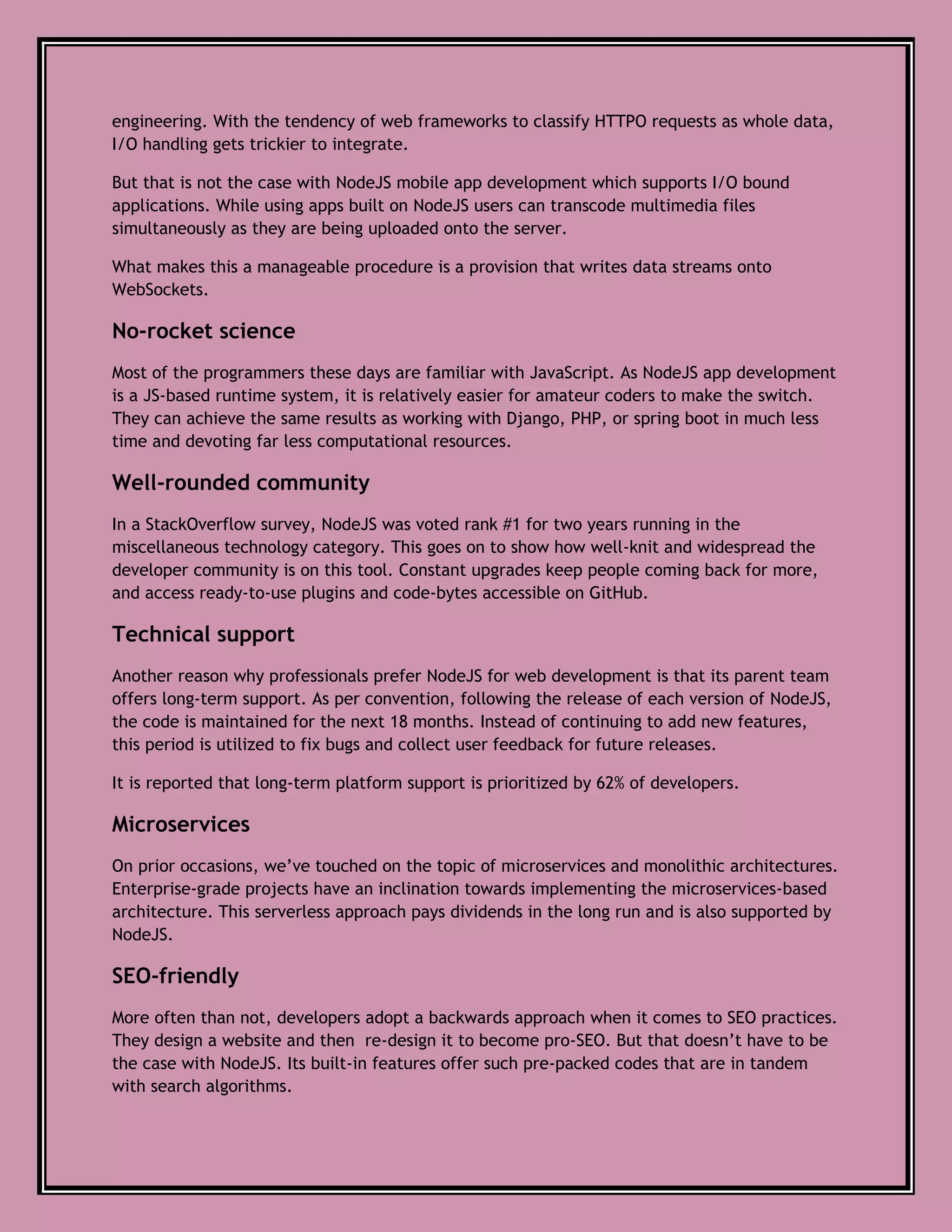 engineering. With the tendency of web frameworks to classify HTTPO requests as whole data,
I/O handling gets trickier to integrate.
But that is not the case with NodeJS mobile app development which supports I/O bound
applications. While using apps built on NodeJS users can transcode multimedia files
simultaneously as they are being uploaded onto the server.
What makes this a manageable procedure is a provision that writes data streams onto
WebSockets.
No-rocket science
Most of the programmers these days are familiar with JavaScript. As NodeJS app development
is a JS-based runtime system, it is relatively easier for amateur coders to make the switch.
They can achieve the same results as working with Django, PHP, or spring boot in much less
time and devoting far less computational resources.
Well-rounded community
In a StackOverflow survey, NodeJS was voted rank #1 for two years running in the
miscellaneous technology category. This goes on to show how well-knit and widespread the
developer community is on this tool. Constant upgrades keep people coming back for more,
and access ready-to-use plugins and code-bytes accessible on GitHub.
Technical support
Another reason why professionals prefer NodeJS for web development is that its parent team
offers long-term support. As per convention, following the release of each version of NodeJS,
the code is maintained for the next 18 months. Instead of continuing to add new features,
this period is utilized to fix bugs and collect user feedback for future releases.
It is reported that long-term platform support is prioritized by 62% of developers.
Microservices
On prior occasions, we’ve touched on the topic of microservices and monolithic architectures.
Enterprise-grade projects have an inclination towards implementing the microservices-based
architecture. This serverless approach pays dividends in the long run and is also supported by
NodeJS.
SEO-friendly
More often than not, developers adopt a backwards approach when it comes to SEO practices.
They design a website and then re-design it to become pro-SEO. But that doesn’t have to be
the case with NodeJS. Its built-in features offer such pre-packed codes that are in tandem
with search algorithms.
 