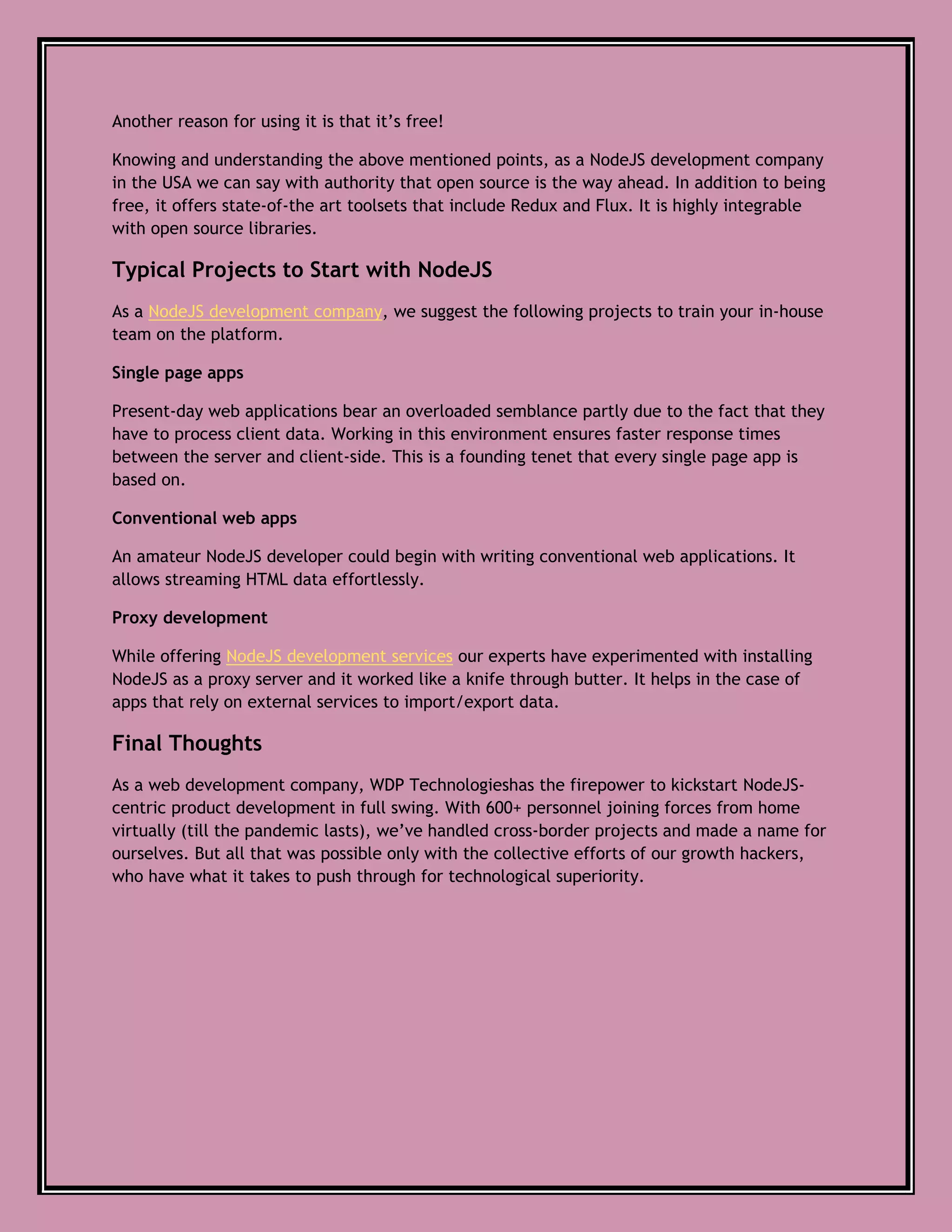 Another reason for using it is that it’s free!
Knowing and understanding the above mentioned points, as a NodeJS development company
in the USA we can say with authority that open source is the way ahead. In addition to being
free, it offers state-of-the art toolsets that include Redux and Flux. It is highly integrable
with open source libraries.
Typical Projects to Start with NodeJS
As a NodeJS development company, we suggest the following projects to train your in-house
team on the platform.
Single page apps
Present-day web applications bear an overloaded semblance partly due to the fact that they
have to process client data. Working in this environment ensures faster response times
between the server and client-side. This is a founding tenet that every single page app is
based on.
Conventional web apps
An amateur NodeJS developer could begin with writing conventional web applications. It
allows streaming HTML data effortlessly.
Proxy development
While offering NodeJS development services our experts have experimented with installing
NodeJS as a proxy server and it worked like a knife through butter. It helps in the case of
apps that rely on external services to import/export data.
Final Thoughts
As a web development company, WDP Technologieshas the firepower to kickstart NodeJS-
centric product development in full swing. With 600+ personnel joining forces from home
virtually (till the pandemic lasts), we’ve handled cross-border projects and made a name for
ourselves. But all that was possible only with the collective efforts of our growth hackers,
who have what it takes to push through for technological superiority.
 