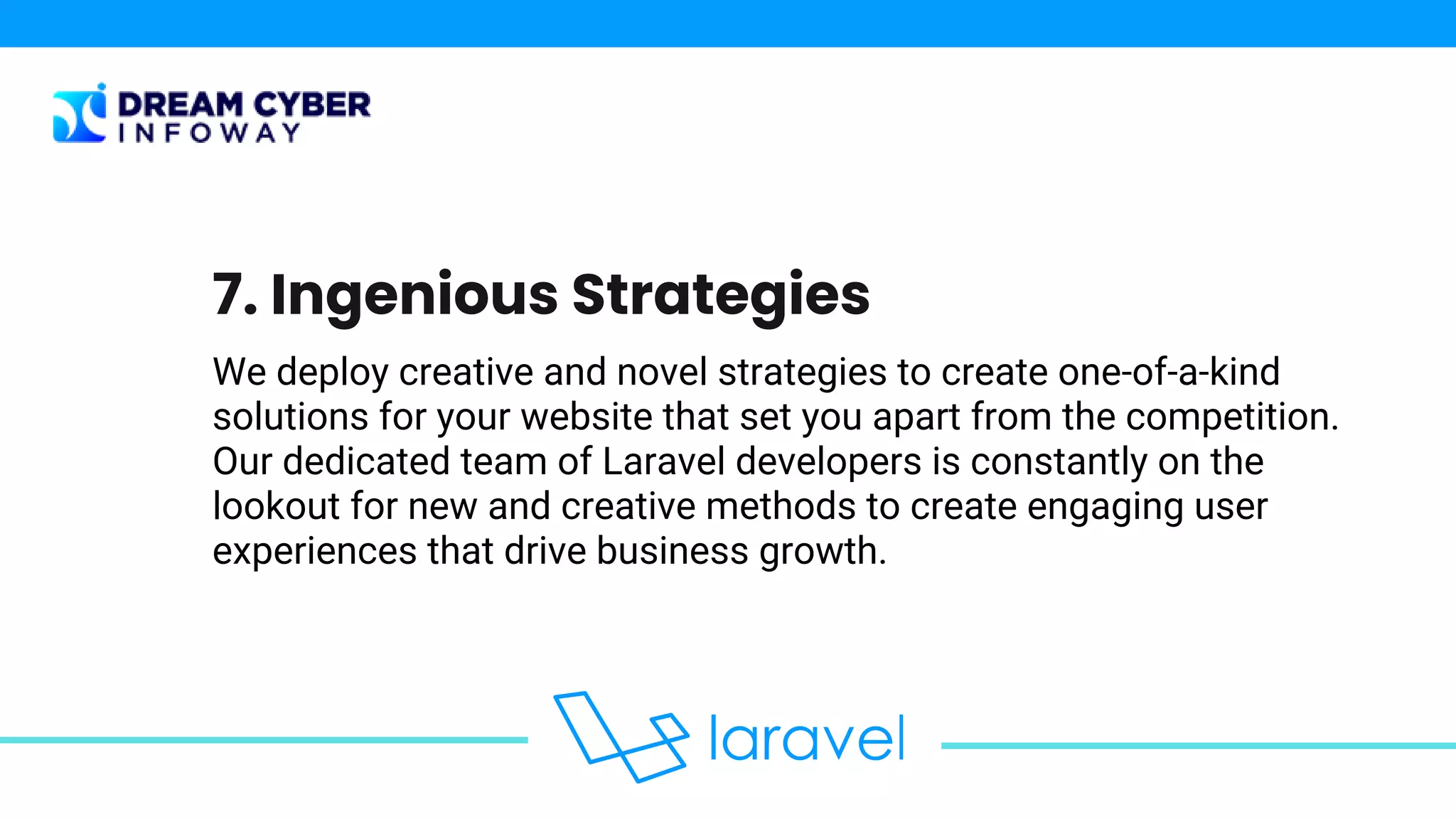 We deploy creative and novel strategies to create one-of-a-kind
solutions for your website that set you apart from the competition.
Our dedicated team of Laravel developers is constantly on the
lookout for new and creative methods to create engaging user
experiences that drive business growth.
7. Ingenious Strategies
 