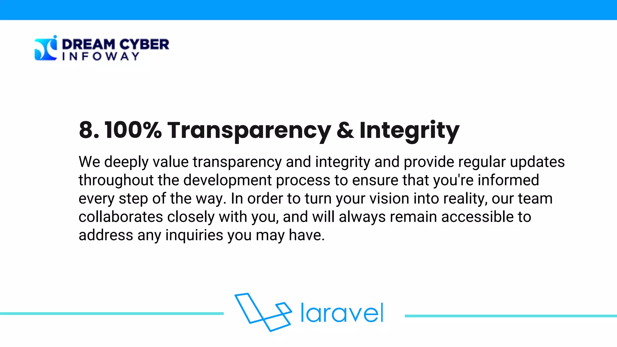 We deeply value transparency and integrity and provide regular updates
throughout the development process to ensure that you're informed
every step of the way. In order to turn your vision into reality, our team
collaborates closely with you, and will always remain accessible to
address any inquiries you may have.
8. 100% Transparency & Integrity
 