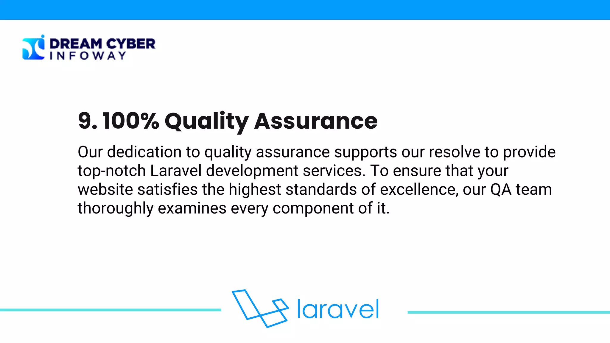Our dedication to quality assurance supports our resolve to provide
top-notch Laravel development services. To ensure that your
website satisfies the highest standards of excellence, our QA team
thoroughly examines every component of it.
9. 100% Quality Assurance
 