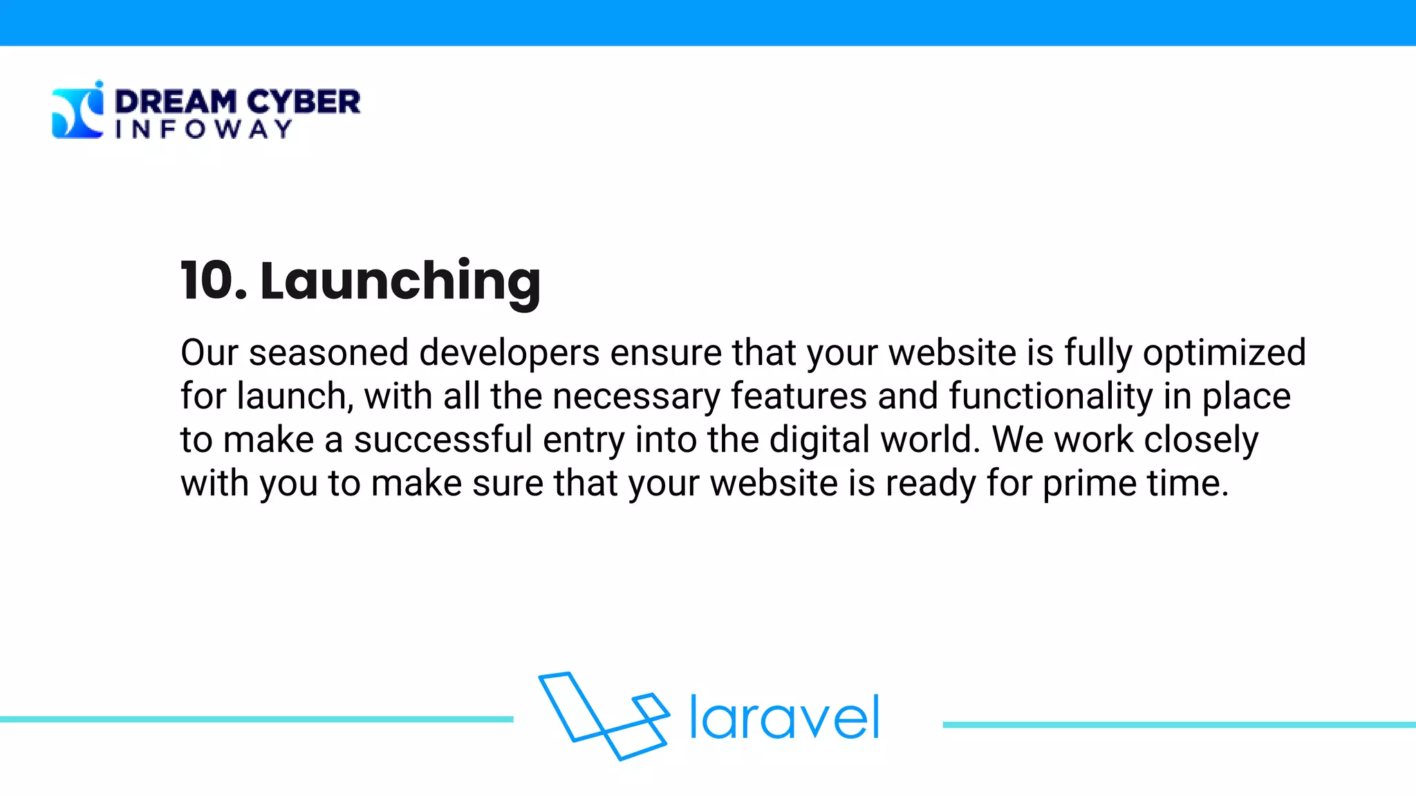 Our seasoned developers ensure that your website is fully optimized
for launch, with all the necessary features and functionality in place
to make a successful entry into the digital world. We work closely
with you to make sure that your website is ready for prime time.
10. Launching
 
