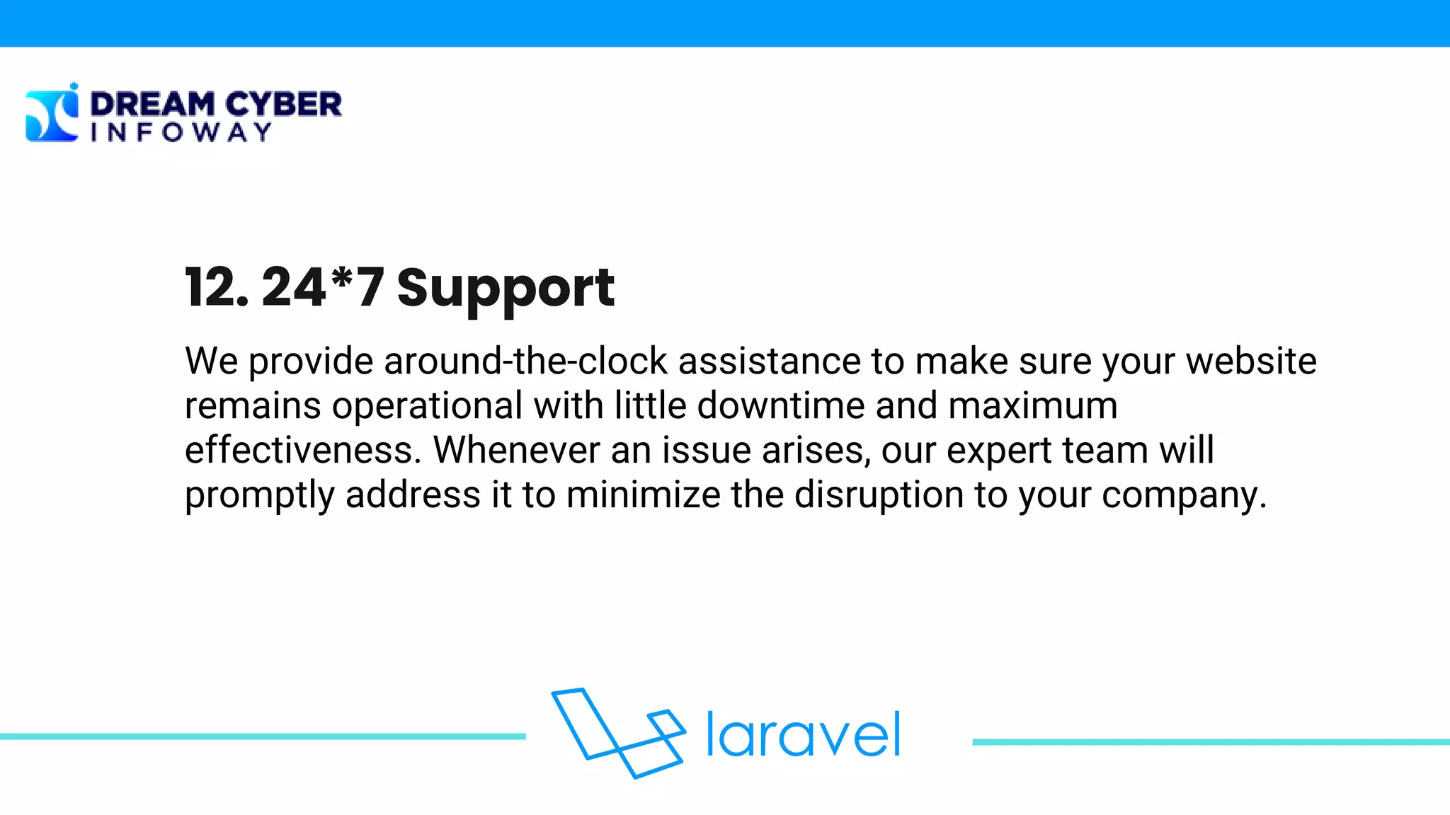 We provide around-the-clock assistance to make sure your website
remains operational with little downtime and maximum
effectiveness. Whenever an issue arises, our expert team will
promptly address it to minimize the disruption to your company.
12. 24*7 Support
 