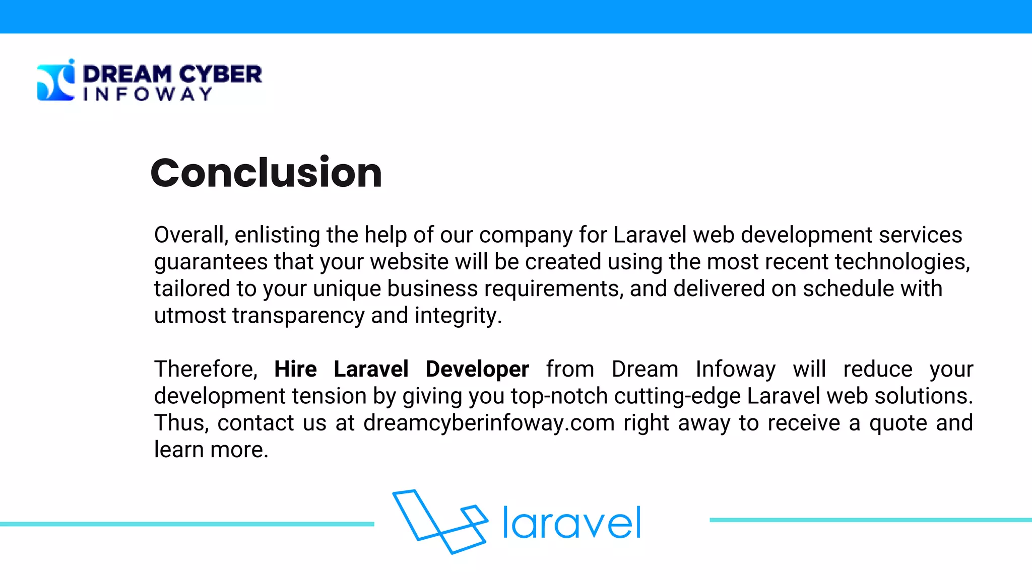 Overall, enlisting the help of our company for Laravel web development services
guarantees that your website will be created using the most recent technologies,
tailored to your unique business requirements, and delivered on schedule with
utmost transparency and integrity.
Therefore, Hire Laravel Developer from Dream Infoway will reduce your
development tension by giving you top-notch cutting-edge Laravel web solutions.
Thus, contact us at dreamcyberinfoway.com right away to receive a quote and
learn more.
Conclusion
 