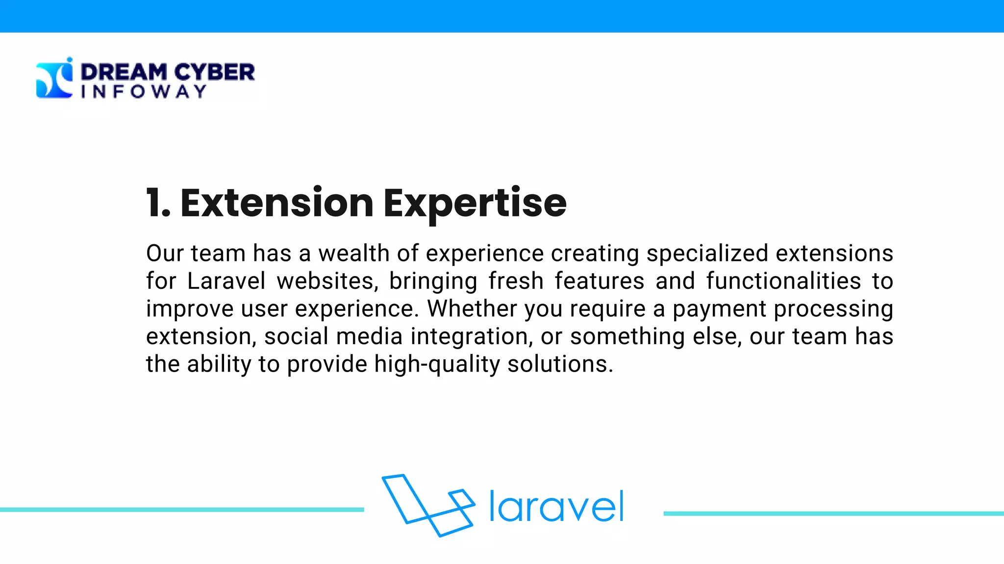 Our team has a wealth of experience creating specialized extensions
for Laravel websites, bringing fresh features and functionalities to
improve user experience. Whether you require a payment processing
extension, social media integration, or something else, our team has
the ability to provide high-quality solutions.
1. Extension Expertise
 