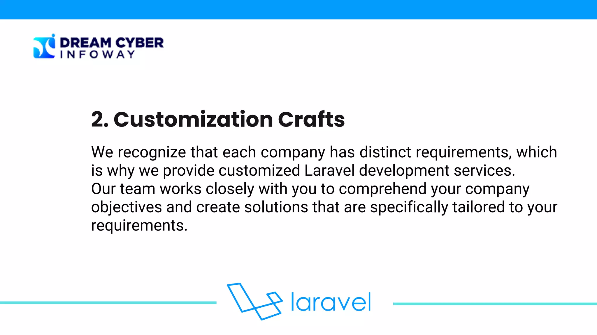We recognize that each company has distinct requirements, which
is why we provide customized Laravel development services.
Our team works closely with you to comprehend your company
objectives and create solutions that are specifically tailored to your
requirements.
2. Customization Crafts
 
