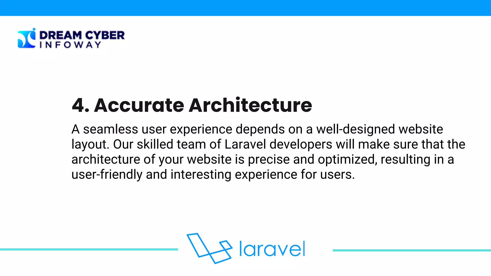 A seamless user experience depends on a well-designed website
layout. Our skilled team of Laravel developers will make sure that the
architecture of your website is precise and optimized, resulting in a
user-friendly and interesting experience for users.
4. Accurate Architecture
 