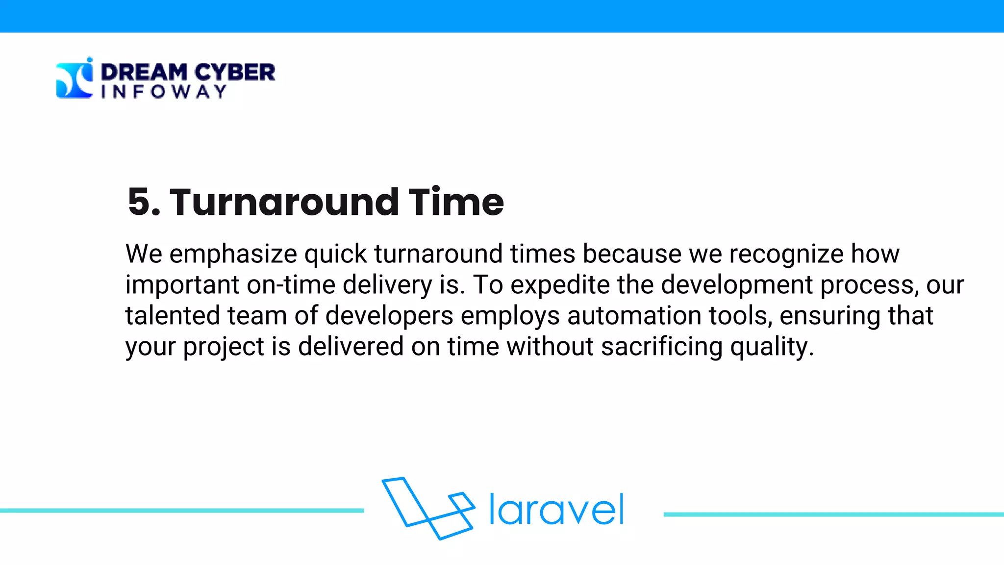 We emphasize quick turnaround times because we recognize how
important on-time delivery is. To expedite the development process, our
talented team of developers employs automation tools, ensuring that
your project is delivered on time without sacrificing quality.
5. Turnaround Time
 