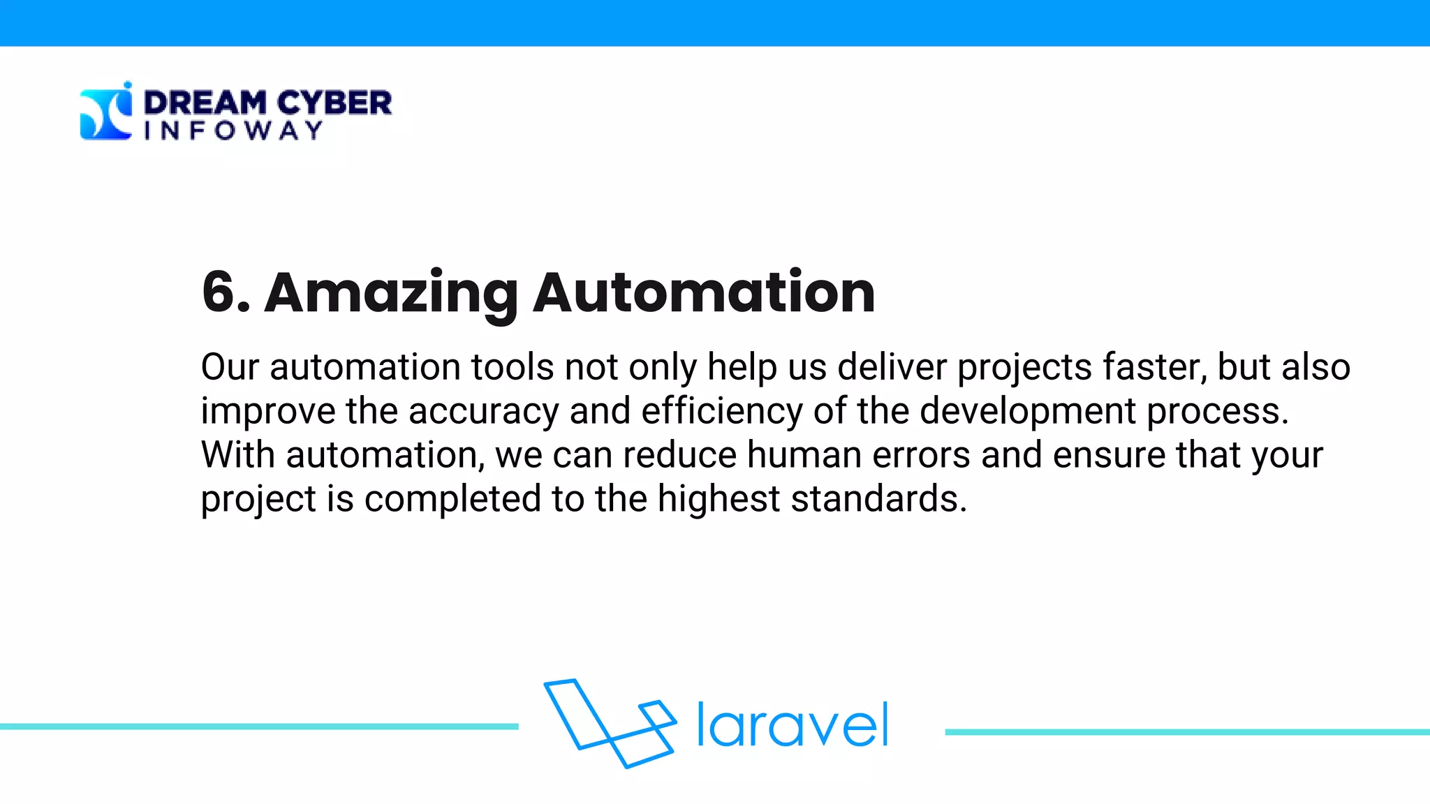Our automation tools not only help us deliver projects faster, but also
improve the accuracy and efficiency of the development process.
With automation, we can reduce human errors and ensure that your
project is completed to the highest standards.
6. Amazing Automation
 