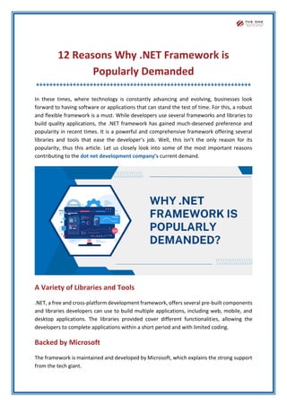 12 Reasons Why .NET Framework is
Popularly Demanded
++++++++++++++++++++++++++++++++++++++++++++++++++++++++++++++++
In these times, where technology is constantly advancing and evolving, businesses look
forward to having software or applications that can stand the test of time. For this, a robust
and flexible framework is a must. While developers use several frameworks and libraries to
build quality applications, the .NET framework has gained much-deserved preference and
popularity in recent times. It is a powerful and comprehensive framework offering several
libraries and tools that ease the developer’s job. Well, this isn’t the only reason for its
popularity, thus this article. Let us closely look into some of the most important reasons
contributing to the dot net development company’s current demand.
A Variety of Libraries and Tools
.NET, a free and cross-platform development framework, offers several pre-built components
and libraries developers can use to build multiple applications, including web, mobile, and
desktop applications. The libraries provided cover different functionalities, allowing the
developers to complete applications within a short period and with limited coding.
Backed by Microsoft
The framework is maintained and developed by Microsoft, which explains the strong support
from the tech giant.
 