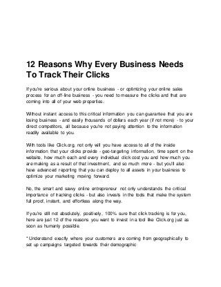 12 Reasons Why Every Business Needs
To Track Their Clicks
If you're serious about your online business - or optimizing your online sales
process for an off-line business - you need to measure the clicks and that are
coming into all of your web properties.
Without instant access to this critical information you can guarantee that you are
losing business - and easily thousands of dollars each year (if not more) - to your
direct competitors, all because you're not paying attention to the information
readily available to you.
With tools like Click.org, not only will you have access to all of the inside
information that your clicks provide - geo-targeting information, time spent on the
website, how much each and every individual click cost you and how much you
are making as a result of that investment, and so much more - but you'll also
have advanced reporting that you can deploy to all assets in your business to
optimize your marketing moving forward.
No, the smart and savvy online entrepreneur not only understands the critical
importance of tracking clicks - but also invests in the tools that make the system
full proof, instant, and effortless along the way.
If you're still not absolutely, positively, 100% sure that click tracking is for you,
here are just 12 of the reasons you want to invest in a tool like Click.org just as
soon as humanly possible.
* Understand exactly where your customers are coming from geographically to
set up campaigns targeted towards their demographic
 