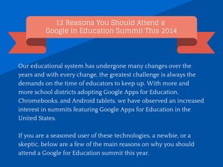 12 Reasons You Should Attend a
Google in Education Summit This 2014
Our educational system has undergone many changes over the
years and with every change, the greatest challenge is always the
demands on the time of educators to keep up. With more and
more school districts adopting Google Apps for Education,
Chromebooks, and Android tablets, we have observed an increased
interest in summits featuring Google Apps for Education in the
United States.
If you are a seasoned user of these technologies, a newbie, or a
skeptic, below are a few of the main reasons on why you should
attend a Google for Education summit this year.
 