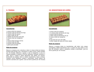 9. TRANÇA
Ingredientes
1 xícara (chá) de maisena
4 xícaras (chá) de farinha de trigo
½ xícara (chá) de açúcar
1 colher (café) de sal
1 tablete de fermento para pão
½ xícara (chá) de margarina
1 ovo
1 xícara (chá) de água morna
½ xícara (chá) de leite
2 xícaras (chá) de passas
1 gema para pincelar
Modo de preparar
Misture a maisena com a farinha e retire ½ xícara (chá) da mistura.
Amasse esta porção com o fermento e a água morna. Deixe levedar
por 10 minutos. Adicione o açúcar, o sal, a margarina, o ovo e a
massa levedada à maisena e farinha restantes. Amasse, juntando o
leite. Sove a massa e deixe descansar até dobrar de volume.
Acrescente as passas. Sove a massa novamente e faça a trança.
Coloque numa assadeira untada e polvilhada. Deixe dobrar de
volume e pincele com a gema. Leve ao forno quente por 30 minutos.
10. BISCOITINHO DE LIMÃO
Ingredientes
1 xícara (chá) de maisena
1 ½ xícara (chá) de farinha de trigo
1 xícara (chá) de açúcar
1 colher (chá) de fermento em pó
½ xícara (chá) de margarina
1 ovo
¼ de xícara de suco de limão
1 colher (sopa) de casca de limão ralada
Modo de preparar
Misture e amasse todos os ingredientes, até obter uma massa
homogênea. Molde biscoitinhos com o auxílio de uma colher ou do
bico de confeitar, sobre a assadeira untada e polvilhada. Leve ao
forno quente por 10 minutos.
 