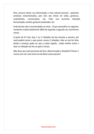 Dica: procure deixar sua alimentação o mais natural possível… aposente
produtos industrializados, pois eles são cheios de sódio, gorduras,
carboidratos, conservantes, etc. Tudo isso aumenta retenção,
fermentação, celulite, gorduras localizadas, etc.
O dia do lixo não é recomendado no início… O que aconselho é o seguinte:
mantenha a dieta totalmente 100% de segunda a segunda nos 3 primeiros
meses.
À partir do 4º mês, faça 1 ou 2 refeições do lixo durante a semana, daí
você poderá comer o que quiser nessas 2 refeições. Mas se isso for feito
desde o começo, pode ser que o corpo regrida… então melhor evitar e
fazer as refeições do lixo só após 3 meses.
Não disse que você precisaria de foco, determinação e disciplina? Passar 3
meses sem sair uma única vez da dieta é para poucos!
www.virtualspa.com.br
 