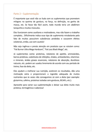 Parte 2 – Suplementação
É importante que você não se iluda com os suplementos que prometem
milagres na queima de gordura, na força, na definição, no ganho de
massa, etc. Se fosse tão fácil assim, todo mundo teria um abdômen
tanquinho e muitos músculos.
Eles funcionam como auxiliares e motivadores, mas não fazem o trabalho
completo… Dificilmente indico esse tipo de suplemento mirabolante pelo
fato de muitos possuírem substâncias proibidas e causarem efeitos
colaterais, então, use com cautela!
Não seja ingênuo e preste atenção em produtos que se rotulam como:
“Fat Burner Ultra Mega Hardcore”, “Fat Loss Black Mega”, etc.
Já suplementos como: proteínas, redutores de apetite, aminoácidos,
barras protéicas, substitutos de refeições, shakes, antioxidantes, vitaminas
e minerais, ácidos graxos essenciais, redutores de absorção, diuréticos
naturais, etc. podem ser usados livremente de acordo com seu período de
treino, fase da dieta, etc.
Eles ajudam a melhorar sua nutrição, aceleram os resultados, dão uma
motivação extra e proporcionam a ingestão adequada de muitos
nutrientes que às vezes não conseguimos só com a dieta (por exemplo:
glutamina, cafeína, proteínas isoladas sem gorduras, BCAA’s, etc.).
Aproveite para variar sua suplementação e deixar sua dieta muito mais
proteica, termogênica e saborosa!
www.virtualspa.com.br
 