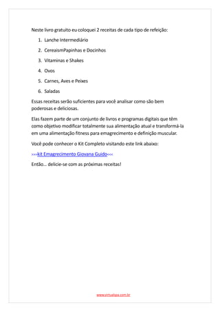 Neste livro gratuito eu coloquei 2 receitas de cada tipo de refeição:
1. Lanche Intermediário
2. CereaismPapinhas e Docinhos
3. Vitaminas e Shakes
4. Ovos
5. Carnes, Aves e Peixes
6. Saladas
Essas receitas serão suficientes para você analisar como são bem
poderosas e deliciosas.
Elas fazem parte de um conjunto de livros e programas digitais que têm
como objetivo modificar totalmente sua alimentação atual e transformá-la
em uma alimentação fitness para emagrecimento e definição muscular.
Você pode conhecer o Kit Completo visitando este link abaixo:
>>>kit Emagrecimento Giovana Guido<<<
Então… delicie-se com as próximas receitas!
www.virtualspa.com.br
 