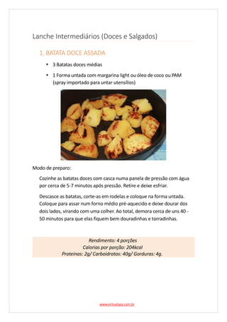 Lanche Intermediários (Doces e Salgados)
1. BATATA DOCE ASSADA
3 Batatas doces médias
1 Forma untada com margarina light ou óleo de coco ou PAM
(spray importado para untar utensílios)
Modo de preparo:
Cozinhe as batatas doces com casca numa panela de pressão com água
por cerca de 5-7 minutos após pressão. Retire e deixe esfriar.
Descasce as batatas, corte-as em rodelas e coloque na forma untada.
Coloque para assar num forno médio pré-aquecido e deixe dourar dos
dois lados, virando com uma colher. Ao total, demora cerca de uns 40 -
50 minutos para que elas fiquem bem douradinhas e torradinhas.
Rendimento: 4 porções
Calorias por porção: 204kcal
Proteinas: 2g/ Carboidratos: 40g/ Gorduras: 4g.
www.virtualspa.com.br
 