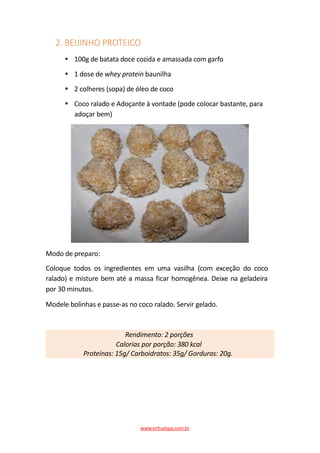 2. BEIJINHO PROTEICO
100g de batata doce cozida e amassada com garfo
1 dose de whey protein baunilha
2 colheres (sopa) de óleo de coco
Coco ralado e Adoçante à vontade (pode colocar bastante, para
adoçar bem)
Modo de preparo:
Coloque todos os ingredientes em uma vasilha (com exceção do coco
ralado) e misture bem até a massa ficar homogênea. Deixe na geladeira
por 30 minutos.
Modele bolinhas e passe-as no coco ralado. Servir gelado.
Rendimento: 2 porções
Calorias por porção: 380 kcal
Proteínas: 15g/ Carboidratos: 35g/ Gorduras: 20g.
www.virtualspa.com.br
 