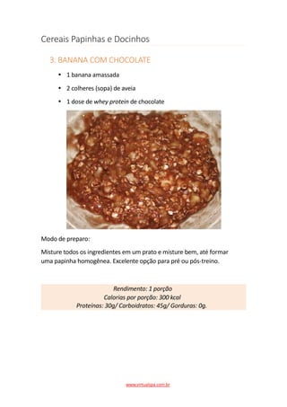 Cereais Papinhas e Docinhos
3. BANANA COM CHOCOLATE
1 banana amassada
2 colheres (sopa) de aveia
1 dose de whey protein de chocolate
Modo de preparo:
Misture todos os ingredientes em um prato e misture bem, até formar
uma papinha homogênea. Excelente opção para pré ou pós-treino.
Rendimento: 1 porção
Calorias por porção: 300 kcal
Proteínas: 30g/ Carboidratos: 45g/ Gorduras: 0g.
www.virtualspa.com.br
 