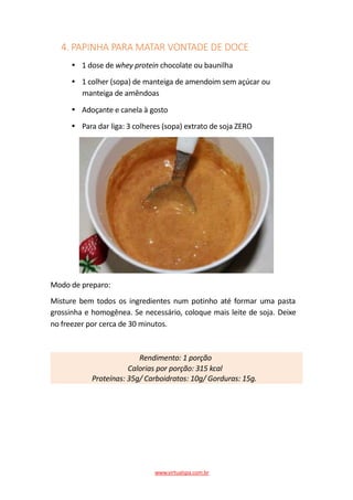 4. PAPINHA PARA MATAR VONTADE DE DOCE
1 dose de whey protein chocolate ou baunilha
1 colher (sopa) de manteiga de amendoim sem açúcar ou
manteiga de amêndoas
Adoçante e canela à gosto
Para dar liga: 3 colheres (sopa) extrato de soja ZERO
Modo de preparo:
Misture bem todos os ingredientes num potinho até formar uma pasta
grossinha e homogênea. Se necessário, coloque mais leite de soja. Deixe
no freezer por cerca de 30 minutos.
Rendimento: 1 porção
Calorias por porção: 315 kcal
Proteínas: 35g/ Carboidratos: 10g/ Gorduras: 15g.
www.virtualspa.com.br
 