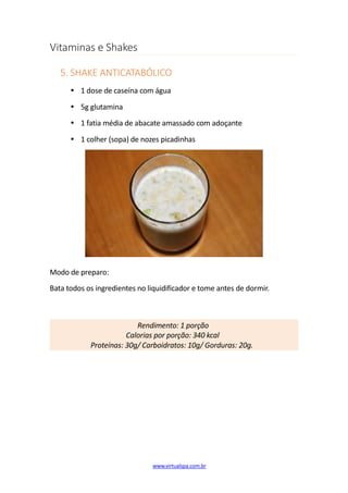 Vitaminas e Shakes
5. SHAKE ANTICATABÓLICO
1 dose de caseína com água
5g glutamina
1 fatia média de abacate amassado com adoçante
1 colher (sopa) de nozes picadinhas
Modo de preparo:
Bata todos os ingredientes no liquidificador e tome antes de dormir.
Rendimento: 1 porção
Calorias por porção: 340 kcal
Proteínas: 30g/ Carboidratos: 10g/ Gorduras: 20g.
www.virtualspa.com.br
 