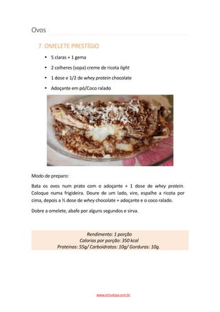 Ovos
7. OMELETE PRESTÍGIO
5 claras + 1 gema
2 colheres (sopa) creme de ricota light
1 dose e 1/2 de whey protein chocolate
Adoçante em pó/Coco ralado
Modo de preparo:
Bata os ovos num prato com o adoçante + 1 dose de whey protein.
Coloque numa frigideira. Doure de um lado, vire, espalhe a ricota por
cima, depois a ½ dose de whey chocolate + adoçante e o coco ralado.
Dobre a omelete, abafe por alguns segundos e sirva.
Rendimento: 1 porção
Calorias por porção: 350 kcal
Proteinas: 55g/ Carboidratos: 10g/ Gorduras: 10g.
www.virtualspa.com.br
 