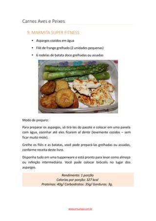 Carnes Aves e Peixes
9. MARMITA SUPER FITNESS
Aspargos cozidos em água
Filé de frango grelhado (2 unidades pequenas)
6 rodelas de batata doce grelhadas ou assadas
Modo de preparo:
Para preparar os aspargos, só tirá-los do pacote e colocar em uma panela
com água, cozinhar até eles ficarem al dente (levemente cozidos – sem
ficar muito mole).
Grelhe os filés e as batatas, você pode prepará-las grelhadas ou assadas,
conforme receita deste livro.
Disponha tudo em uma tupperware e está pronto para levar como almoço
ou refeição intermediária. Você pode colocar brócolis no lugar dos
aspargos.
Rendimento: 1 porção
Calorias por porção: 327 kcal
Proteínas: 40g/ Carboidratos: 35g/ Gorduras: 3g.
www.virtualspa.com.br
 
