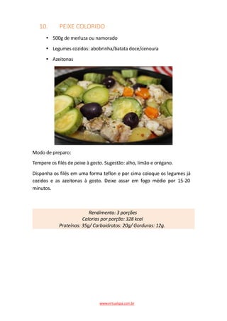 10. PEIXE COLORIDO
500g de merluza ou namorado
Legumes cozidos: abobrinha/batata doce/cenoura
Azeitonas
Modo de preparo:
Tempere os filés de peixe à gosto. Sugestão: alho, limão e orégano.
Disponha os filés em uma forma teflon e por cima coloque os legumes já
cozidos e as azeitonas à gosto. Deixe assar em fogo médio por 15-20
minutos.
Rendimento: 3 porções
Calorias por porção: 328 kcal
Proteínas: 35g/ Carboidratos: 20g/ Gorduras: 12g.
www.virtualspa.com.br
 