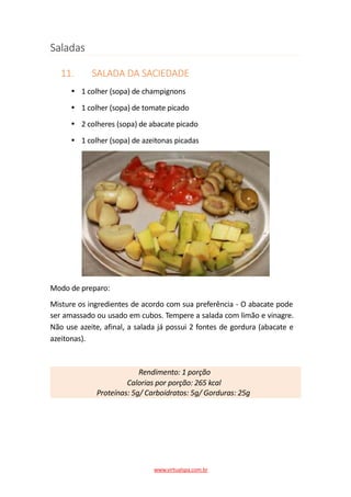 Saladas
11. SALADA DA SACIEDADE
1 colher (sopa) de champignons
1 colher (sopa) de tomate picado
2 colheres (sopa) de abacate picado
1 colher (sopa) de azeitonas picadas
Modo de preparo:
Misture os ingredientes de acordo com sua preferência - O abacate pode
ser amassado ou usado em cubos. Tempere a salada com limão e vinagre.
Não use azeite, afinal, a salada já possui 2 fontes de gordura (abacate e
azeitonas).
Rendimento: 1 porção
Calorias por porção: 265 kcal
Proteínas: 5g/ Carboidratos: 5g/ Gorduras: 25g
www.virtualspa.com.br
 