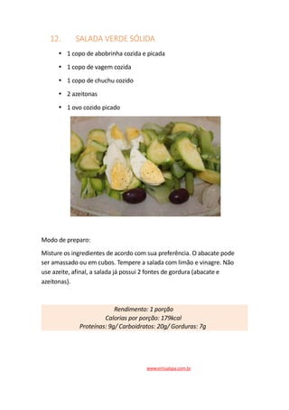 12. SALADA VERDE SÓLIDA
1 copo de abobrinha cozida e picada
1 copo de vagem cozida
1 copo de chuchu cozido
2 azeitonas
1 ovo cozido picado
Modo de preparo:
Misture os ingredientes de acordo com sua preferência. O abacate pode
ser amassado ou em cubos. Tempere a salada com limão e vinagre. Não
use azeite, afinal, a salada já possui 2 fontes de gordura (abacate e
azeitonas).
Rendimento: 1 porção
Calorias por porção: 179kcal
Proteínas: 9g/ Carboidratos: 20g/ Gorduras: 7g
www.virtualspa.com.br
 